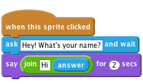     when this sprite clicked
    ask [Hey! What's your name?] and wait
    say <join [Hi] (answer)> for (2) secs