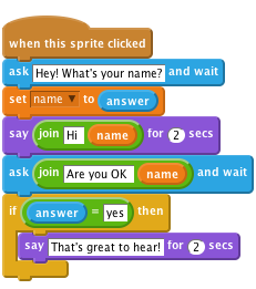     when this sprite clicked
    ask [Hey! What's your name?] and wait
    set [name v] to (answer)
    say <join [Hi ] (name)> for (2) secs
    ask <join [Are you OK ] (name)> and wait
    if ((answer)=[yes]) then
        say [That's great to hear!] for (2) secs
    end