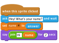     when this sprite clicked
    ask [Hey! What's your name?] and wait
    set [name v] to (answer)
    say <join [Hi ] (name)> for (2) secs