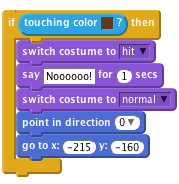     if <touching color [#603C15]?> then
        switch costume to [hit v]
        say [Noooooo!] for (1) secs
        switch costume to [normal v]
        point in direction (0 v)
        go to x: (-215) y: (-160)
    end