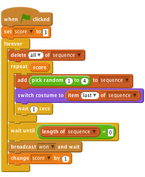     when flag clicked
    set [score v] to [3]
    forever
        delete (all v) of [sequence v]
        repeat (score)
            add (pick random (1) to (4)) to [sequence v]
            switch costume to (item (last v) of [sequence v]
            wait (1) secs
        end
        wait until < (length of [sequence v]) = [0]>
        broadcast [won v] and wait
        change [score v] by (1)
    end