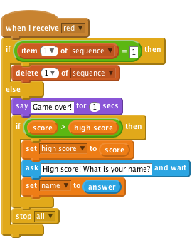     when I receive [red v]
    if <(item (1 v) of [sequence v])=[1]> then
        delete (1 v) of [sequence v]
    else
        say [Game over!] for (1) secs
        if < (score) > (high score) > then
            set [high score v] to (score)
            ask [High score! What is your name?] and wait
            set [name v] to (answer)
        end
        stop [all v]
    end