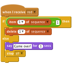     when I receive [red v]
    if <(item (1 v) of [sequence v])=[1]> then
        delete (1 v) of [sequence v]
    else
        say [Game over!] for (1) secs
        stop [all v]
    end