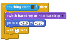     if <touching color [#714300]?> then
        switch backdrop to [next backdrop v]
        go to x: (-210) y: (-120)
        wait (1) secs
    end