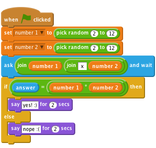     when flag clicked
    set [number 1 v] to (pick random (2) to (12))
    set [number 2 v] to (pick random (2) to (12))
    ask (join (number 1)(join [ x ] (number 2))) and wait
    if <(answer) = ((number 1)*(number 2))> then
        say [yes! :)] for (2) secs
    else
        say [nope :(] for (2) secs
    end