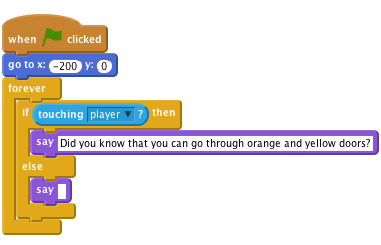     when flag clicked
    go to x: (-200) y: (0)
    forever
        if < touching [player v]? > then
            say [Did you know that you can go through orange and yellow doors?]
        else
            say []
        end
    end