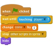     when flag clicked
    wait until <touching [player v]?>
    change [coins v] by (1)
    stop [other scripts in sprite v]
    hide