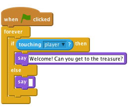     when flag clicked
    forever
        if < touching [player v]? > then
            say [Welcome! Can you get to the treasure?]
        else
            say []
        end
    end