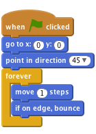     when flag clicked
    go to x:(0) y:(0)
    point in direction (45 v)
    forever
        move (1) steps
        if on edge, bounce
    end