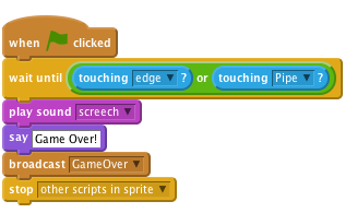 when FLAG clicked
    wait until ((touching [edge v]?) or (touching [Pipe v]?))
    play sound [screech v]
    say [Game Over!]
    broadcast [GameOver v]
    stop [other scripts in sprite v]