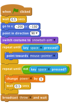     when flag clicked
    wait (0.5) secs
    go to x:(-200) y:(-130)
    point in direction (90 v)
    switch costume to [snowball-aim v]
    repeat until <key [space v] pressed?>
        point towards [mouse-pointer v]
    end
    repeat until < not <key [space v] pressed?> >
        change [power v] by (1)
        wait (0.1) secs
    end
    broadcast [throw v] and wait