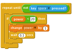     repeat until< not <key [space v] pressed?> >
        if < (power) < [20] > then
            change [power v] by (1)
            wait (0.1) secs
        end
    end