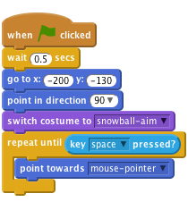     when flag clicked
    wait (0.5) secs
    go to x:(-200) y:(-130)
    point in direction (90 v)
    switch costume to [snowball-aim v]
    repeat until <key [space v] pressed?>
        point towards [mouse-pointer v]
    end