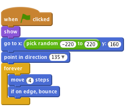     when FLAG clicked  
    show
    go to x:(pick random (-220) to (220)) y:(160)
    point in direction (135 v)
    forever
    move (4) steps
    if on edge, bounce
    end